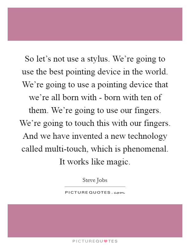 So let's not use a stylus. We're going to use the best pointing device in the world. We're going to use a pointing device that we're all born with - born with ten of them. We're going to use our fingers. We're going to touch this with our fingers. And we have invented a new technology called multi-touch, which is phenomenal. It works like magic Picture Quote #1