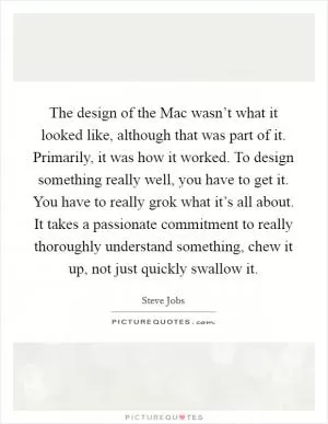 The design of the Mac wasn’t what it looked like, although that was part of it. Primarily, it was how it worked. To design something really well, you have to get it. You have to really grok what it’s all about. It takes a passionate commitment to really thoroughly understand something, chew it up, not just quickly swallow it Picture Quote #1