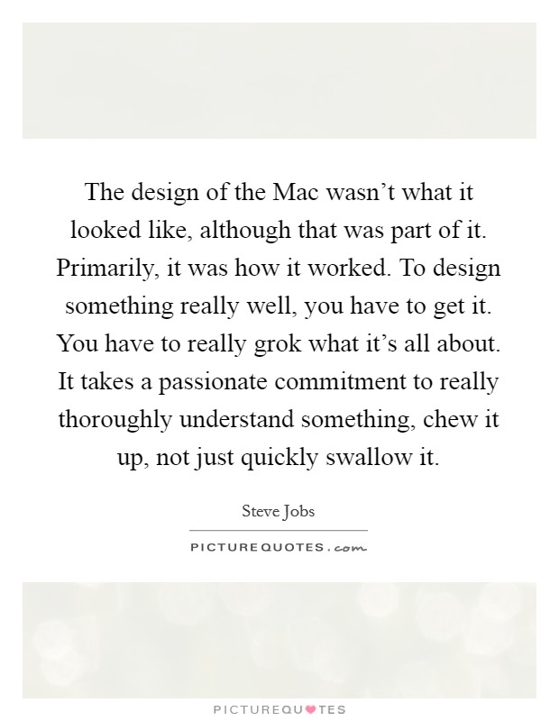 The design of the Mac wasn't what it looked like, although that was part of it. Primarily, it was how it worked. To design something really well, you have to get it. You have to really grok what it's all about. It takes a passionate commitment to really thoroughly understand something, chew it up, not just quickly swallow it Picture Quote #1