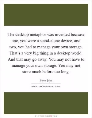 The desktop metaphor was invented because one, you were a stand-alone device, and two, you had to manage your own storage. That’s a very big thing in a desktop world. And that may go away. You may not have to manage your own storage. You may not store much before too long Picture Quote #1