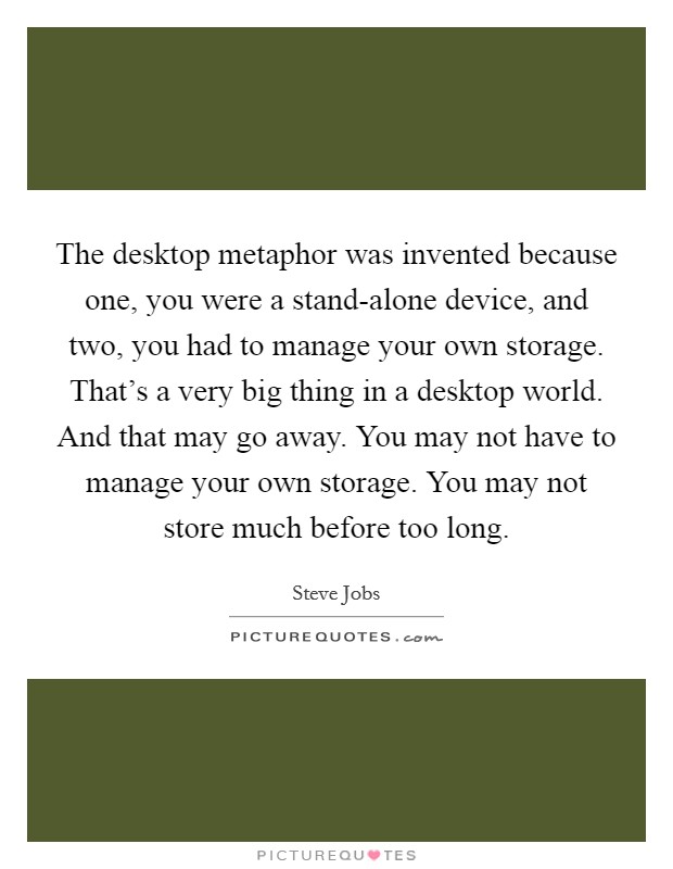 The desktop metaphor was invented because one, you were a stand-alone device, and two, you had to manage your own storage. That's a very big thing in a desktop world. And that may go away. You may not have to manage your own storage. You may not store much before too long Picture Quote #1