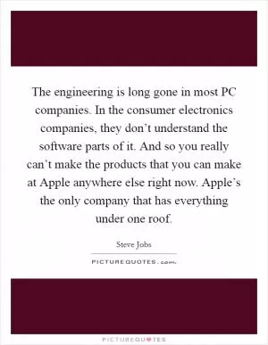 The engineering is long gone in most PC companies. In the consumer electronics companies, they don’t understand the software parts of it. And so you really can’t make the products that you can make at Apple anywhere else right now. Apple’s the only company that has everything under one roof Picture Quote #1