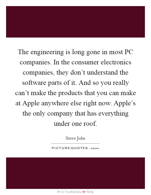 The engineering is long gone in most PC companies. In the consumer electronics companies, they don't understand the software parts of it. And so you really can't make the products that you can make at Apple anywhere else right now. Apple's the only company that has everything under one roof Picture Quote #1