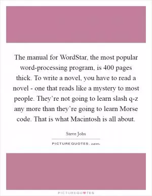 The manual for WordStar, the most popular word-processing program, is 400 pages thick. To write a novel, you have to read a novel - one that reads like a mystery to most people. They’re not going to learn slash q-z any more than they’re going to learn Morse code. That is what Macintosh is all about Picture Quote #1