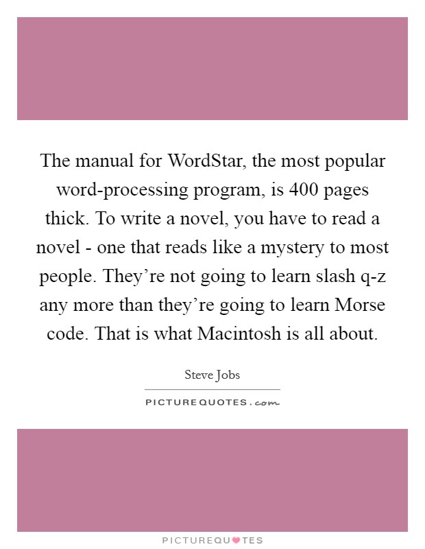The manual for WordStar, the most popular word-processing program, is 400 pages thick. To write a novel, you have to read a novel - one that reads like a mystery to most people. They're not going to learn slash q-z any more than they're going to learn Morse code. That is what Macintosh is all about Picture Quote #1