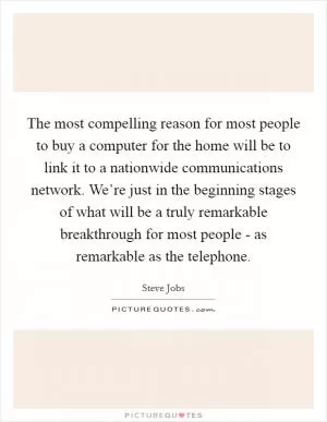 The most compelling reason for most people to buy a computer for the home will be to link it to a nationwide communications network. We’re just in the beginning stages of what will be a truly remarkable breakthrough for most people - as remarkable as the telephone Picture Quote #1