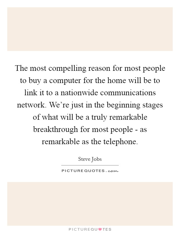 The most compelling reason for most people to buy a computer for the home will be to link it to a nationwide communications network. We're just in the beginning stages of what will be a truly remarkable breakthrough for most people - as remarkable as the telephone Picture Quote #1