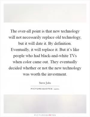 The over-all point is that new technology will not necessarily replace old technology, but it will date it. By definition. Eventually, it will replace it. But it’s like people who had black-and-white TVs when color came out. They eventually decided whether or not the new technology was worth the investment Picture Quote #1