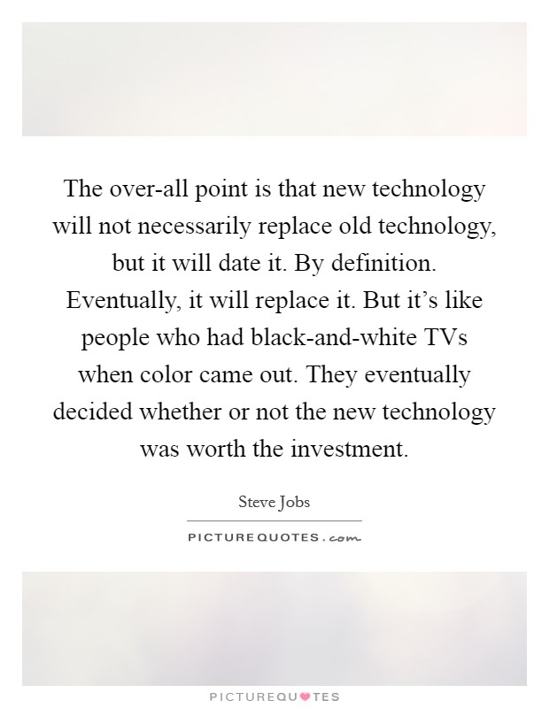 The over-all point is that new technology will not necessarily replace old technology, but it will date it. By definition. Eventually, it will replace it. But it's like people who had black-and-white TVs when color came out. They eventually decided whether or not the new technology was worth the investment Picture Quote #1