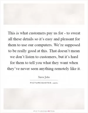 This is what customers pay us for - to sweat all these details so it’s easy and pleasant for them to use our computers. We’re supposed to be really good at this. That doesn’t mean we don’t listen to customers, but it’s hard for them to tell you what they want when they’ve never seen anything remotely like it Picture Quote #1