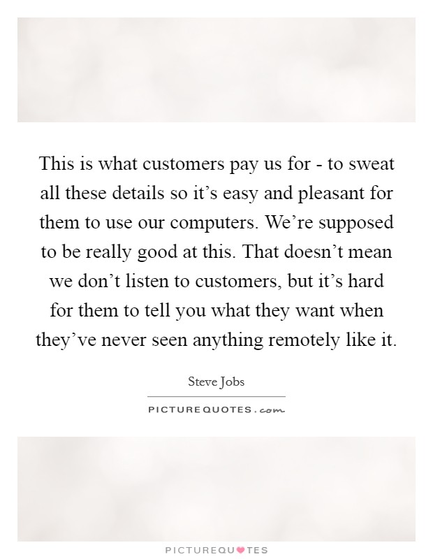 This is what customers pay us for - to sweat all these details so it's easy and pleasant for them to use our computers. We're supposed to be really good at this. That doesn't mean we don't listen to customers, but it's hard for them to tell you what they want when they've never seen anything remotely like it Picture Quote #1
