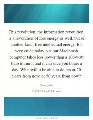 This revolution, the information revoultion, is a revolution of free energy as well, but of another kind: free intellectual energy. It’s very crude today, yet our Macintosh computer takes less power than a 100-watt bulb to run it and it can save you hours a day. What will it be able to do ten or 20 years from now, or 50 years from now? Picture Quote #1