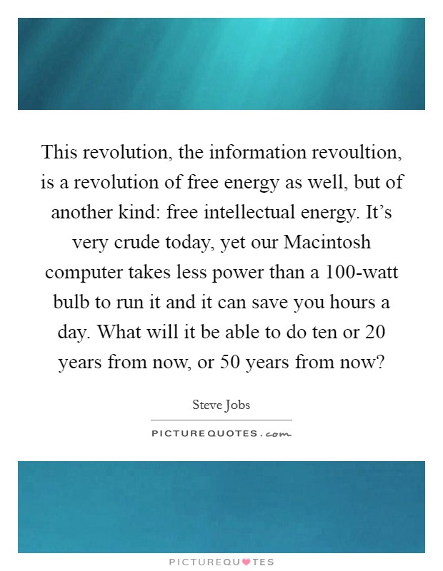 This revolution, the information revoultion, is a revolution of free energy as well, but of another kind: free intellectual energy. It's very crude today, yet our Macintosh computer takes less power than a 100-watt bulb to run it and it can save you hours a day. What will it be able to do ten or 20 years from now, or 50 years from now? Picture Quote #1
