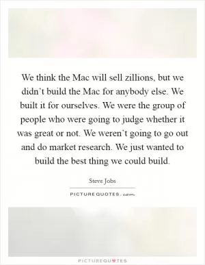 We think the Mac will sell zillions, but we didn’t build the Mac for anybody else. We built it for ourselves. We were the group of people who were going to judge whether it was great or not. We weren’t going to go out and do market research. We just wanted to build the best thing we could build Picture Quote #1
