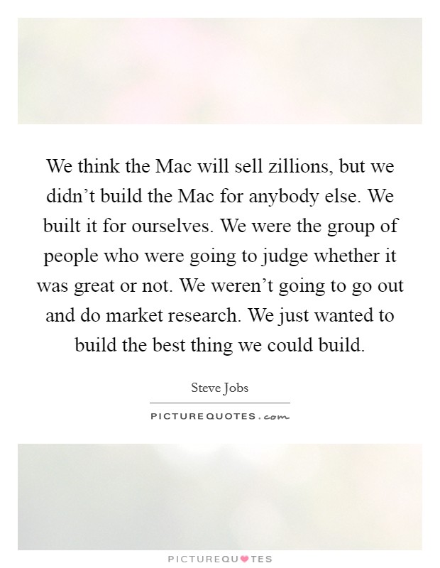 We think the Mac will sell zillions, but we didn't build the Mac for anybody else. We built it for ourselves. We were the group of people who were going to judge whether it was great or not. We weren't going to go out and do market research. We just wanted to build the best thing we could build Picture Quote #1