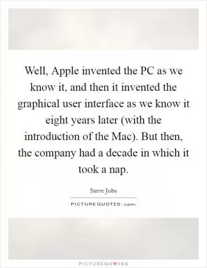 Well, Apple invented the PC as we know it, and then it invented the graphical user interface as we know it eight years later (with the introduction of the Mac). But then, the company had a decade in which it took a nap Picture Quote #1