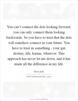 You can’t connect the dots looking forward; you can only connect them looking backwards. So you have to trust that the dots will somehow connect in your future. You have to trust in something - your gut, destiny, life, karma, whatever. This approach has never let me down, and it has made all the difference in my life Picture Quote #1