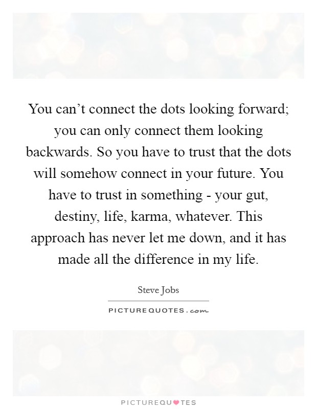 You can't connect the dots looking forward; you can only connect them looking backwards. So you have to trust that the dots will somehow connect in your future. You have to trust in something - your gut, destiny, life, karma, whatever. This approach has never let me down, and it has made all the difference in my life Picture Quote #1