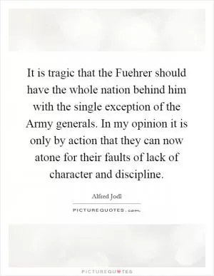 It is tragic that the Fuehrer should have the whole nation behind him with the single exception of the Army generals. In my opinion it is only by action that they can now atone for their faults of lack of character and discipline Picture Quote #1