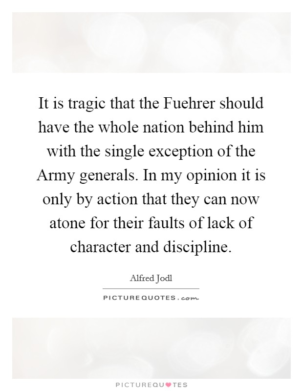 It is tragic that the Fuehrer should have the whole nation behind him with the single exception of the Army generals. In my opinion it is only by action that they can now atone for their faults of lack of character and discipline Picture Quote #1