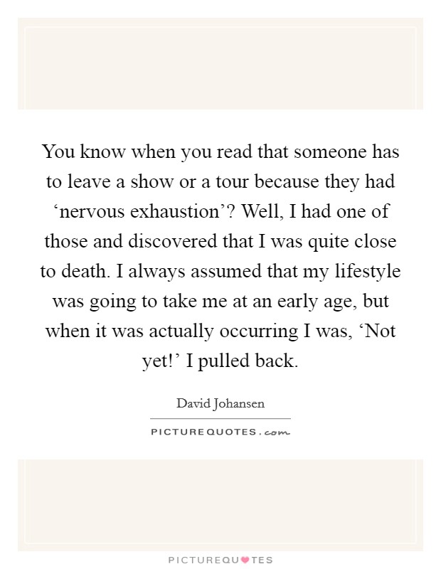 You know when you read that someone has to leave a show or a tour because they had ‘nervous exhaustion'? Well, I had one of those and discovered that I was quite close to death. I always assumed that my lifestyle was going to take me at an early age, but when it was actually occurring I was, ‘Not yet!' I pulled back Picture Quote #1