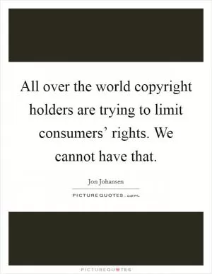 All over the world copyright holders are trying to limit consumers’ rights. We cannot have that Picture Quote #1