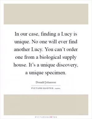 In our case, finding a Lucy is unique. No one will ever find another Lucy. You can’t order one from a biological supply house. It’s a unique discovery, a unique specimen Picture Quote #1