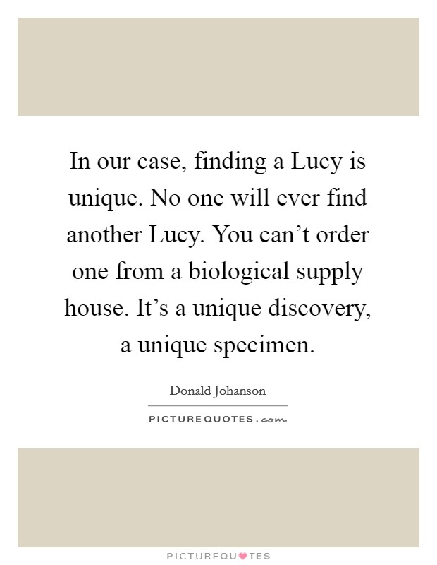 In our case, finding a Lucy is unique. No one will ever find another Lucy. You can't order one from a biological supply house. It's a unique discovery, a unique specimen Picture Quote #1
