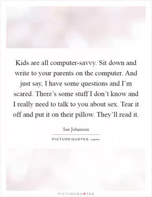 Kids are all computer-savvy. Sit down and write to your parents on the computer. And just say, I have some questions and I’m scared. There’s some stuff I don’t know and I really need to talk to you about sex. Tear it off and put it on their pillow. They’ll read it Picture Quote #1