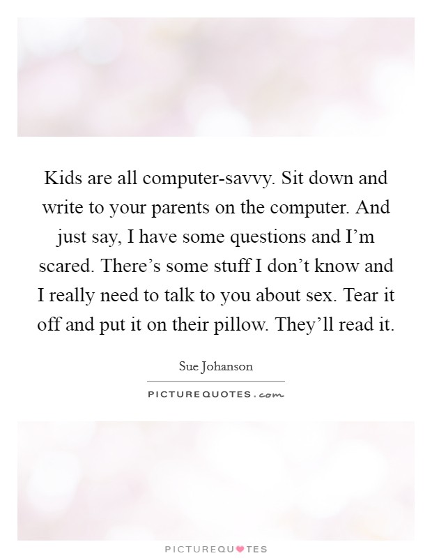 Kids are all computer-savvy. Sit down and write to your parents on the computer. And just say, I have some questions and I'm scared. There's some stuff I don't know and I really need to talk to you about sex. Tear it off and put it on their pillow. They'll read it Picture Quote #1