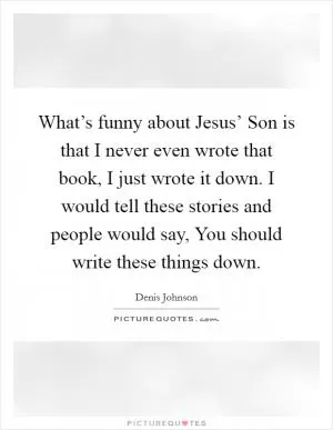 What’s funny about Jesus’ Son is that I never even wrote that book, I just wrote it down. I would tell these stories and people would say, You should write these things down Picture Quote #1