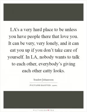 LA’s a very hard place to be unless you have people there that love you. It can be very, very lonely, and it can eat you up if you don’t take care of yourself. In LA, nobody wants to talk to each other, everybody’s giving each other catty looks Picture Quote #1
