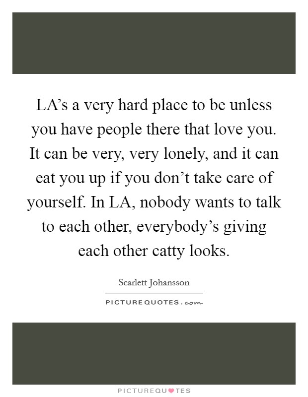 LA's a very hard place to be unless you have people there that love you. It can be very, very lonely, and it can eat you up if you don't take care of yourself. In LA, nobody wants to talk to each other, everybody's giving each other catty looks Picture Quote #1