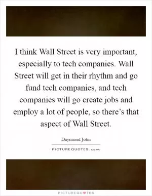 I think Wall Street is very important, especially to tech companies. Wall Street will get in their rhythm and go fund tech companies, and tech companies will go create jobs and employ a lot of people, so there’s that aspect of Wall Street Picture Quote #1