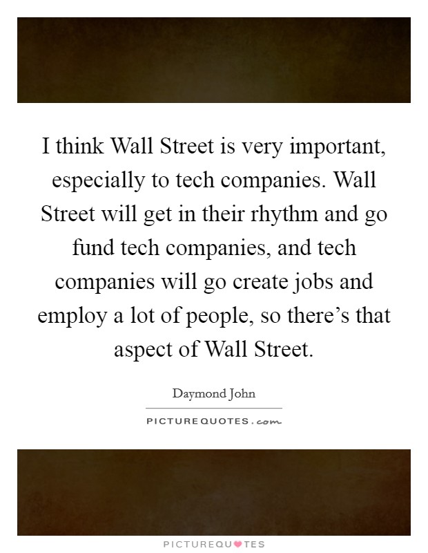 I think Wall Street is very important, especially to tech companies. Wall Street will get in their rhythm and go fund tech companies, and tech companies will go create jobs and employ a lot of people, so there's that aspect of Wall Street Picture Quote #1