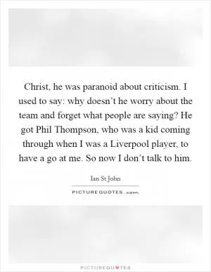 Christ, he was paranoid about criticism. I used to say: why doesn’t he worry about the team and forget what people are saying? He got Phil Thompson, who was a kid coming through when I was a Liverpool player, to have a go at me. So now I don’t talk to him Picture Quote #1