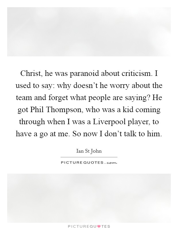 Christ, he was paranoid about criticism. I used to say: why doesn't he worry about the team and forget what people are saying? He got Phil Thompson, who was a kid coming through when I was a Liverpool player, to have a go at me. So now I don't talk to him Picture Quote #1