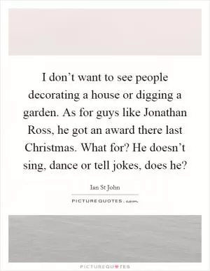 I don’t want to see people decorating a house or digging a garden. As for guys like Jonathan Ross, he got an award there last Christmas. What for? He doesn’t sing, dance or tell jokes, does he? Picture Quote #1