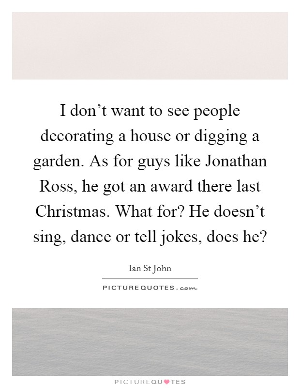I don't want to see people decorating a house or digging a garden. As for guys like Jonathan Ross, he got an award there last Christmas. What for? He doesn't sing, dance or tell jokes, does he? Picture Quote #1