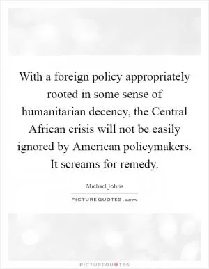 With a foreign policy appropriately rooted in some sense of humanitarian decency, the Central African crisis will not be easily ignored by American policymakers. It screams for remedy Picture Quote #1
