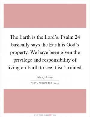 The Earth is the Lord’s. Psalm 24 basically says the Earth is God’s property. We have been given the privilege and responsibility of living on Earth to see it isn’t ruined Picture Quote #1