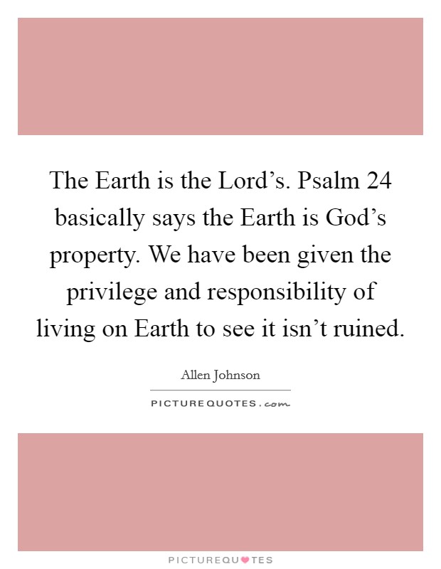 The Earth is the Lord's. Psalm 24 basically says the Earth is God's property. We have been given the privilege and responsibility of living on Earth to see it isn't ruined Picture Quote #1