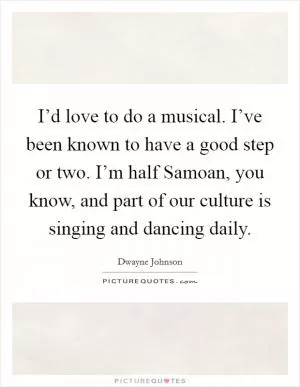 I’d love to do a musical. I’ve been known to have a good step or two. I’m half Samoan, you know, and part of our culture is singing and dancing daily Picture Quote #1