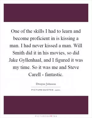 One of the skills I had to learn and become proficient in is kissing a man. I had never kissed a man. Will Smith did it in his movies, so did Jake Gyllenhaal, and I figured it was my time. So it was me and Steve Carell - fantastic Picture Quote #1