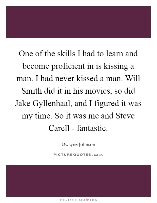 One of the skills I had to learn and become proficient in is kissing a man. I had never kissed a man. Will Smith did it in his movies, so did Jake Gyllenhaal, and I figured it was my time. So it was me and Steve Carell - fantastic Picture Quote #1