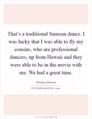 That’s a traditional Samoan dance. I was lucky that I was able to fly my cousins, who are professional dancers, up from Hawaii and they were able to be in the movie with me. We had a great time Picture Quote #1
