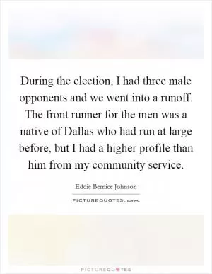 During the election, I had three male opponents and we went into a runoff. The front runner for the men was a native of Dallas who had run at large before, but I had a higher profile than him from my community service Picture Quote #1