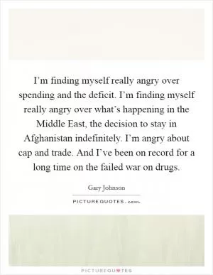 I’m finding myself really angry over spending and the deficit. I’m finding myself really angry over what’s happening in the Middle East, the decision to stay in Afghanistan indefinitely. I’m angry about cap and trade. And I’ve been on record for a long time on the failed war on drugs Picture Quote #1