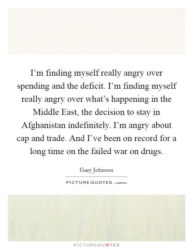 I'm finding myself really angry over spending and the deficit. I'm finding myself really angry over what's happening in the Middle East, the decision to stay in Afghanistan indefinitely. I'm angry about cap and trade. And I've been on record for a long time on the failed war on drugs Picture Quote #1
