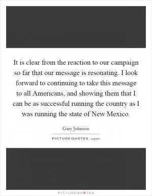It is clear from the reaction to our campaign so far that our message is resonating. I look forward to continuing to take this message to all Americans, and showing them that I can be as successful running the country as I was running the state of New Mexico Picture Quote #1